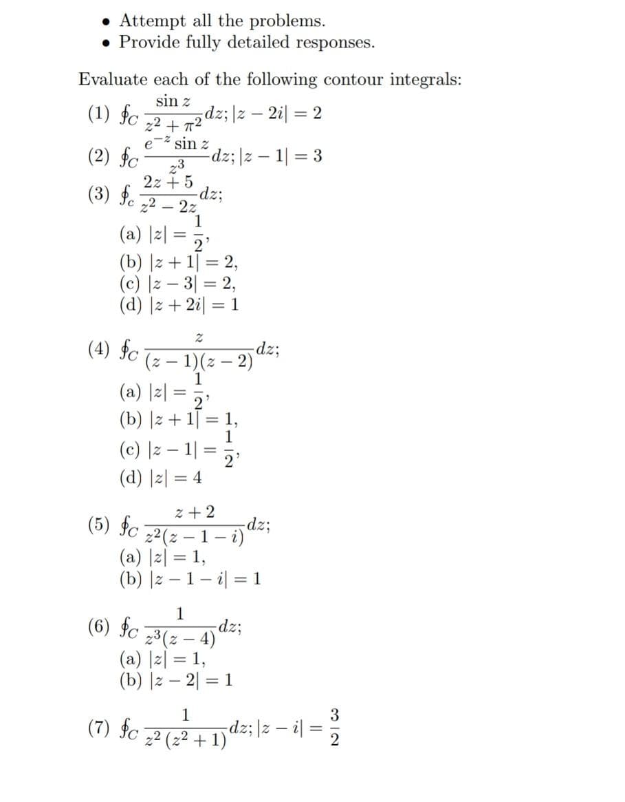 • Attempt all the problems.
. Provide fully detailed responses.
Evaluate each of the following contour integrals:
sin z
(1) fc
dz; |z - 2i = 2
(2) fc
23
2z+5
(3) fc ₂2-22
(4) fc
2²+7²
(a) |z| = 2²
(b) |z + 1 = 2,
(c) |z3|= 2,
(d) |z+ 2i = 1
-² sin z
(5) fc
-dz; |z1|= 3
2
(6) fc
(a) |z| = 2²
(b) |z + 1 = 1,
1
(c) |z − 1|= 2¹
(d) |z| = 4
(z − 1)(z-2)
2+2
z²(z-1-i)
(a) |z| = 1,
(b) |z-1-i = 1
1
2³ (z - 4)
(a) |z| = 1,
(b) |z2| = 1
-dz;
-dz;
-dz;
1
3
(7) fc 2² (2² + 1) dz;|z − i = 232