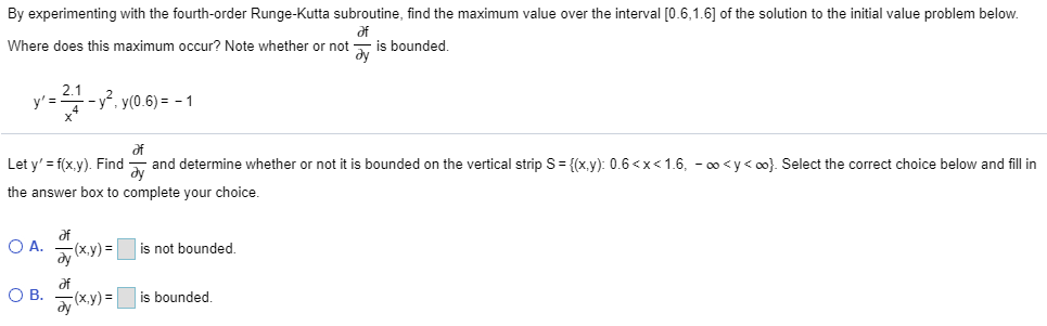 By experimenting with the fourth-order Runge-Kutta subroutine, find the maximum value over the interval [0.6,1.6] of the solution to the initial value problem below.
af
Where does this maximum occur? Note whether or not ay is bounded.
y' =
1-2-414-y², y(0.6) = − 1
af
Let y'=f(x,y). Find
and determine whether or not it is bounded on the vertical strip S= {(x,y): 0.6<x< 1.6, -∞<y<∞0). Select the correct choice below and fill in
Əy
the answer box to complete your choice.
O A.
O B.
af
dy
of
Əy
-(x,y)=
(x,y)=
is not bounded.
is bounded.