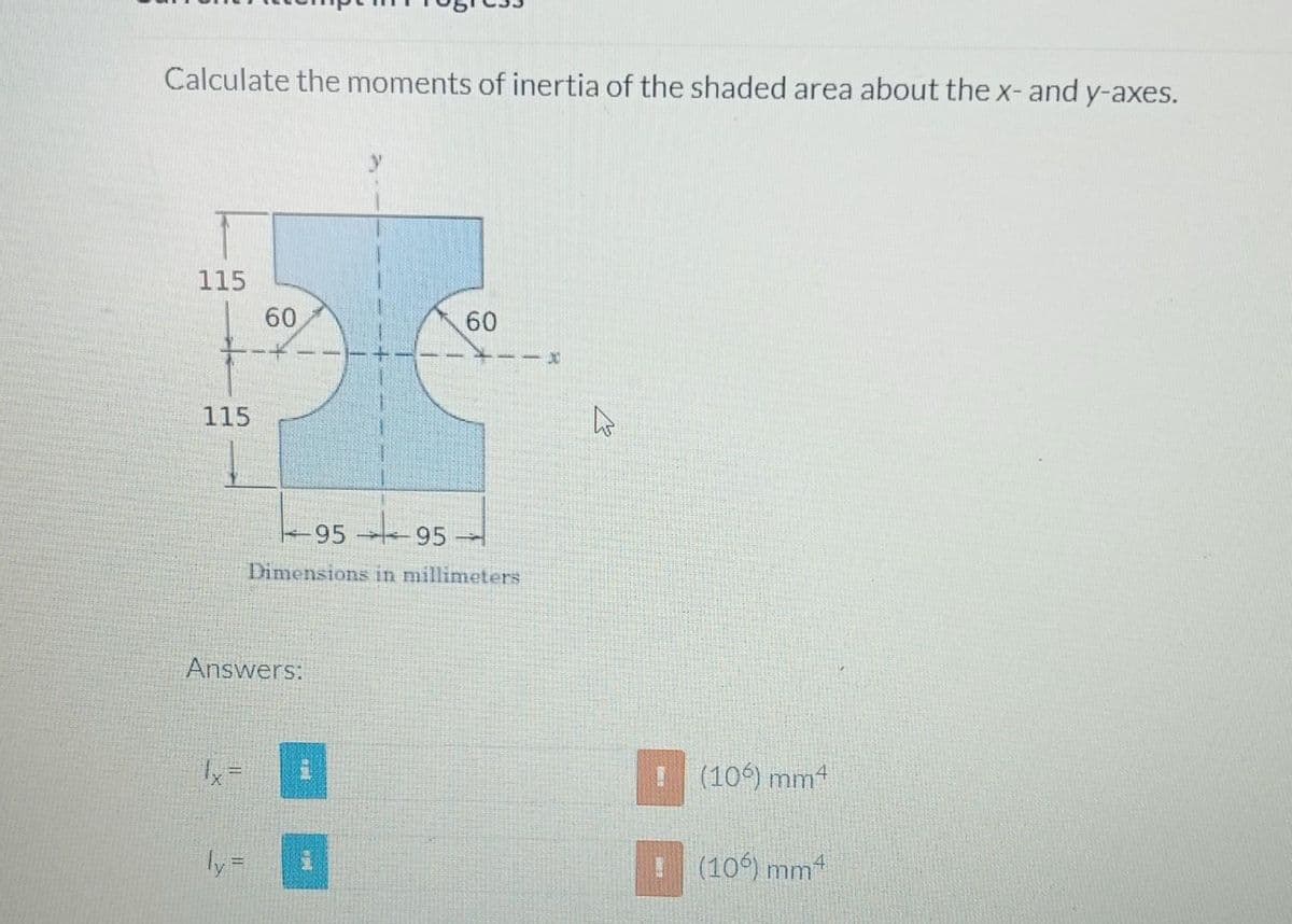 Calculate the moments of inertia of the shaded area about the x- and y-axes.
115
+
115
60
-9595 -
Dimensions in millimeters
Answers:
60
ww
L
Hi
(106) mm4
(106) mm²