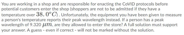 You are working in a shop and are responsible for enacting the COVID protocols before
potential customers enter the shop (shoppers are not to be admitted if they have a
temperature over 38.0°C). Unfortunately, the equipment you have been given to measure
a person's temperature reports their peak wavelength instead. If a person has a peak
wavelength of 9.320 um, are they allowed to enter the store? A full solution must support
your answer. A guess - even if correct - will not be marked without the solution.
