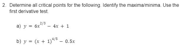 2. Determine all critical points for the following. Identify the maxima/minima. Use the
first derivative test.
= 6x/3
- 4x + 1
а) у
b) y = (x + 1)*/5
0.5x
