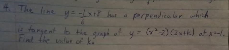 4 The line y= -Lx+} has a
perpendica lar which
is fangent to the graph of
Find the value of ké
y= (x²-2) (2xtk) at x=-le
