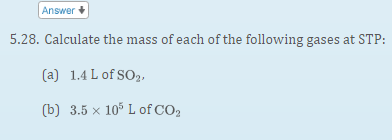 Answer +
5.28. Calculate the mass of each of the following gases at STP:
(a) 1.4 L of SO2,
(b) 3.5 x 10° L of CO2
