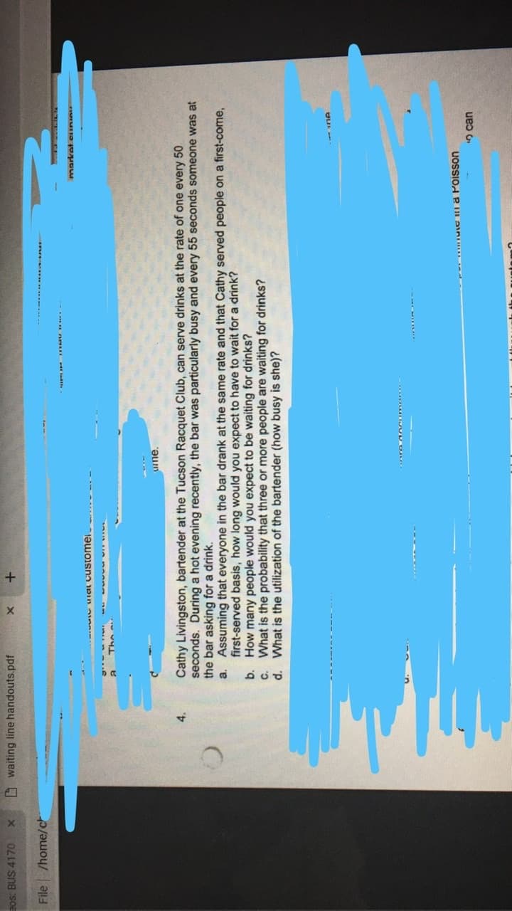 Bos: BUS 4170
O waiting line handouts.pdf
File /home/ch
w ual customei
ume.
4.
Cathy Livingston, bartender at the Tucson Racquet Club, can serve drinks at the rate of one every 50
seconds. During a hot evening recently, the bar was particularly busy and every 55 seconds someone was at
the bar asking for a drink.
a. Assuming that everyone in the bar drank at the same rate and that Cathy served people on a first-come,
first-served basis, how long would you expect to have to wait for a drink?
b. How many people would you expect to be waiting for drinks?
What is the probability that three or more people are waiting for drinks?
d. What is the utilization of the bartender (how busy is she)?
UoSSIod R ULAID
5can

