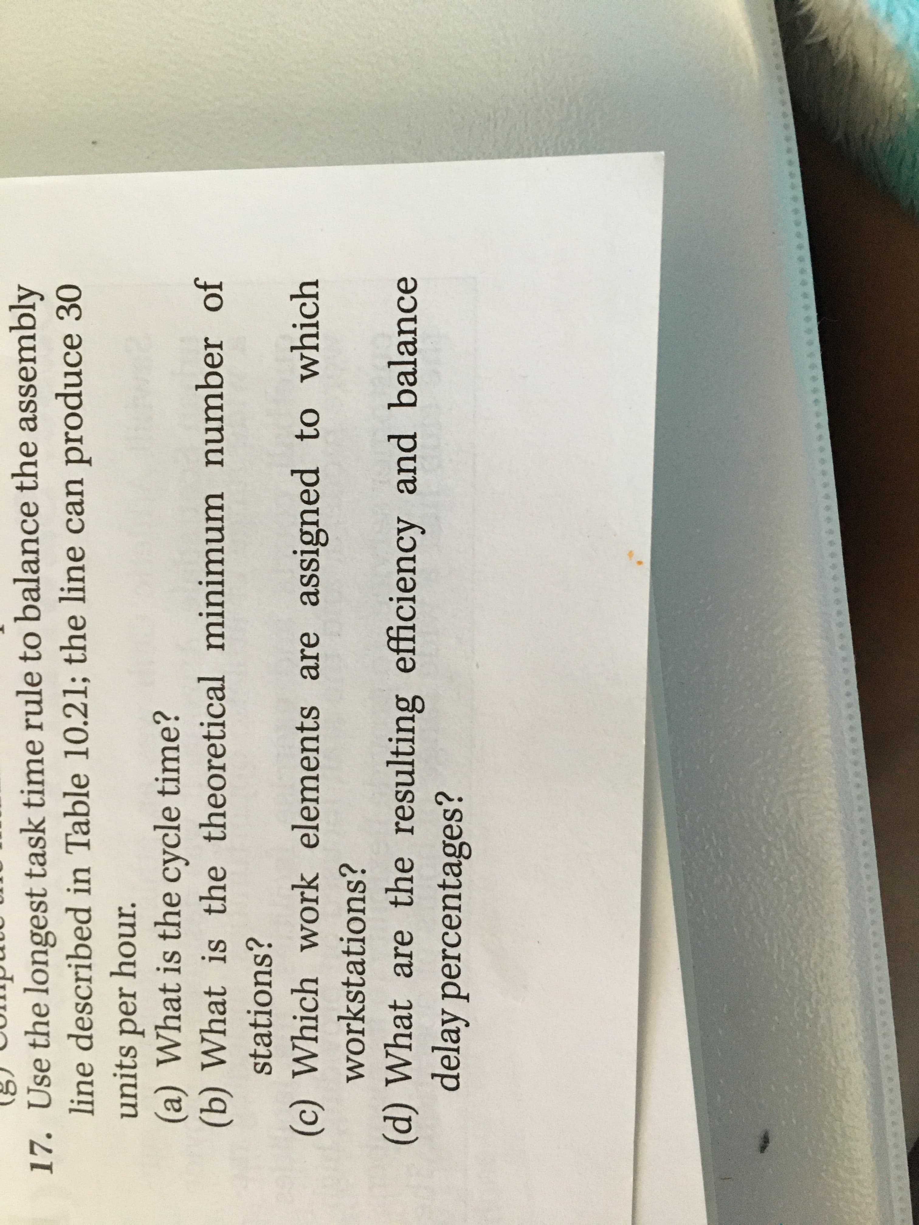 17. Use the longest task time rule to balance the assembly
line described in Table 10.21; the line can produce 30
units per hour.
(a) What is the cycle time?
(b) What is the theoretical minimum number of
stations?
(c) Which work elements are assigned to which
workstations?
(d) What are the resulting efficiency and balance
delay percentages?

