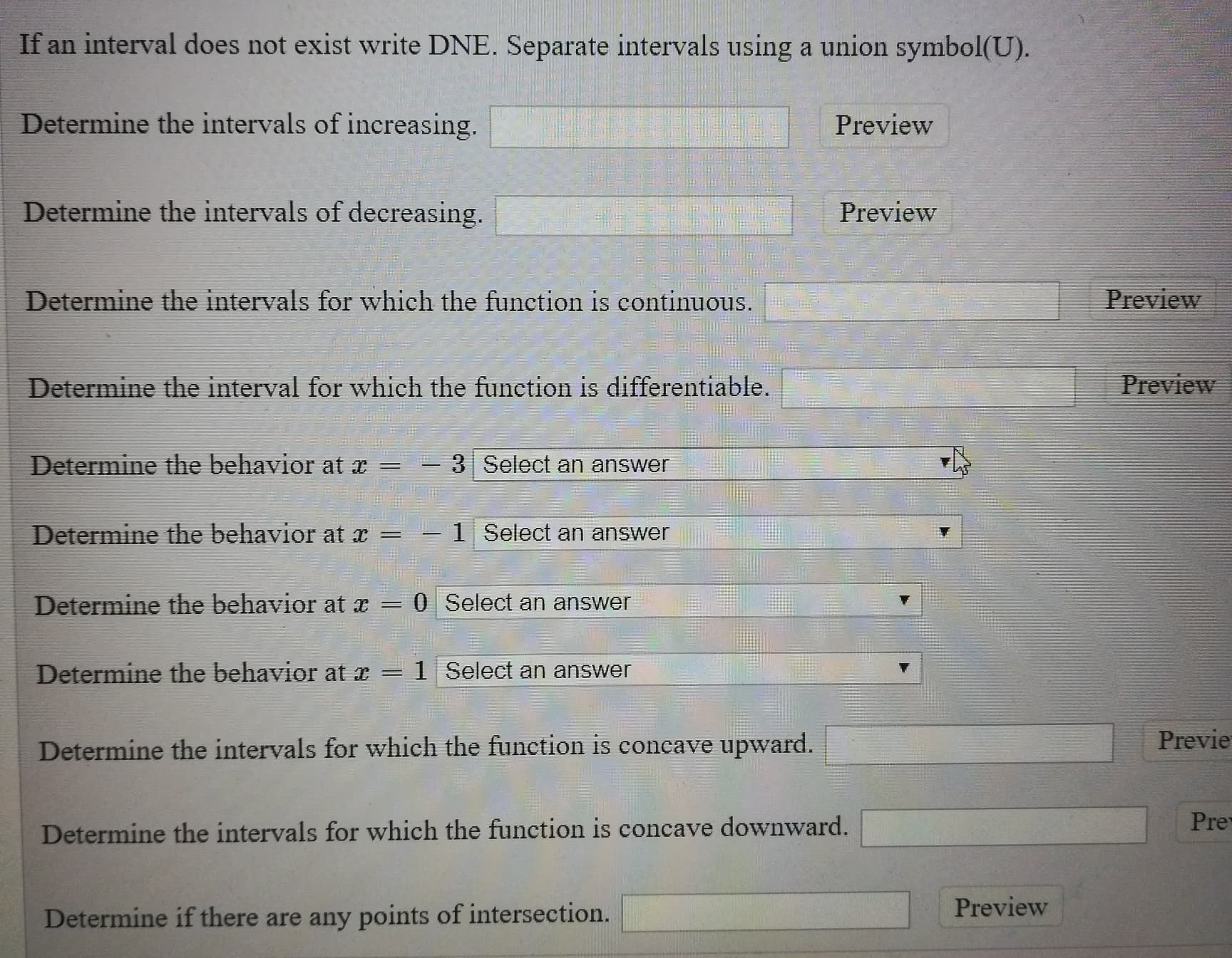 If an interval does not exist write DNE. Separate intervals using a union symbol(U).
Determine the intervals of increasing.
Preview
Determine the intervals of decreasing.
Preview
Determine the intervals for which the function is continuous.
Preview
Determine the interval for which the function is differentiable.
Preview
Determine the behavior at x
-3Select an answer
Determine the behavior at x
-1 Select an answer
Determine the behavior at x
0 Select an answer
Determine the behavior at x
1 Select an answer
Previe
Determine the intervals for which the function is concave upward.
Pre
Determine the intervals for which the function is concave downward.
Preview
Determine ift
ere are any points of intersection.
