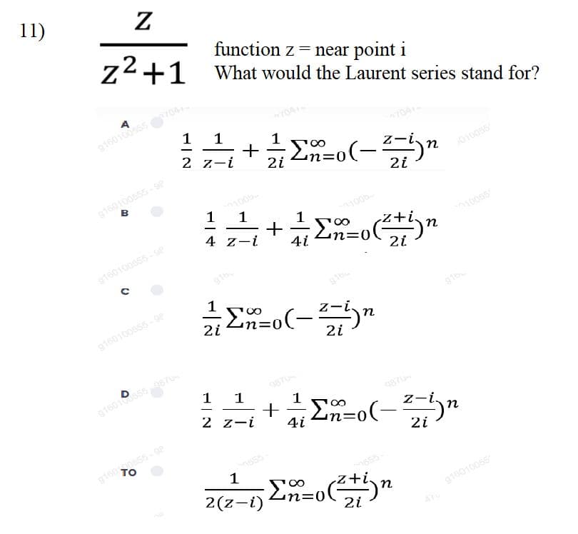 11)
Z
function z = near point i
Z2+1 What would the Laurent series stand for?
A
g160100555
1 1
1
+
2 z-i
z-i.
n
2i
n=0
010055
-
9160100555-Se
B
2i
1005
1
1
100b
-
10065
4 z-i
4i
n30
9160100s55-se
z-
2i
%3D
-
g160100655 -9e
2i
1 1
g160155876
987
1
|
2 z-i
z-
-
2i
1
2(z-1)
n
916010055
2i
