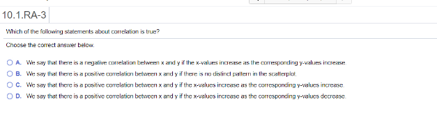 10.1.RA-3
Which of the following staternents about correlation is true?
Choose the correct answer below.
O A. We say that there is a negalive correlation belween x and y if the x-values increase as the corresponding y-values increase.
O B. We say that there is a positive correlation between x and y if there is no distinct pattern in the scatterplot.
OC. We say that there is a positive correlation between x and y if the x-values increase as the corresponding y-values increase.
O D. We say that there is a positive corelation betvoen x and y if the x-values increase as the corresponding y-valucs decrease.
