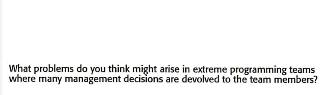 What problems do you think might arise in extreme programming teams
where many management decisions are devolved to the team members?