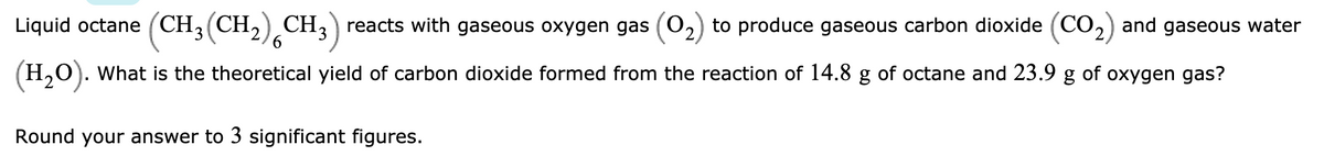 Liquid octane (CH, (CH,) CH3) reacts with gaseous oxygen gas (02) to produce gaseous carbon dioxide (CO2) and gaseous water
6.
(H,0). What is the theoretical yield of carbon dioxide formed from the reaction of 14.8 g of octane and 23.9 g of oxygen gas?
Round your answer to 3 significant figures.
