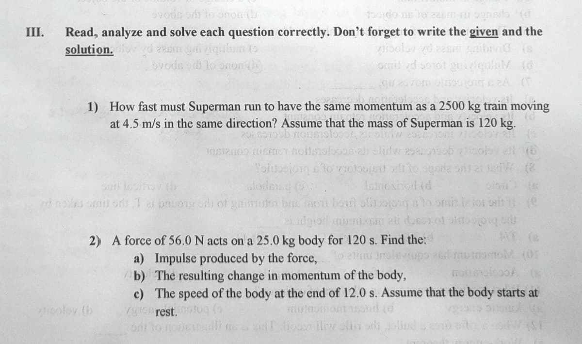 vodo or to onon tb
Read, analyze and solve each question correctly. Don't forget to write the given and the
vioolav vd zasr gid (s
omit zd sorol guidqulnM (d
III.
guln to
ovode e lo onon th
solution.
g 20
noitde
1) How fast must Superman run to have the same momentum as a 2500 kg train moving
at 4.5 m/s in the same direction? Assume that the mass of Superman is 120 kg.
(8
or locitov (h
ml ods1 a buonysdi of gaim brie noh boul aftoajong lo oni Iior ors l (e
slodesd
Ismoshod (d
2) A force of 56.0 N acts on a 25.0 kg body for 120 s. Find the:
AT (
a) Impulse produced by the force,
b) The resulting change in momentum of the body,
c) The speed of the body at the end of 12.0 s. Assume that the body starts at
79ro rest.toc
olo nocllim
eolov (b
T Mo w oflin ai
