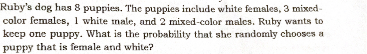 Ruby's dog has 8 puppies. The puppies include white females, 3 mixed-
color females, 1 white male, and 2 mixed-color males. Ruby wants to
keep one puppy. What is the probability that she randomly chooses a
puppy that is female and white?
