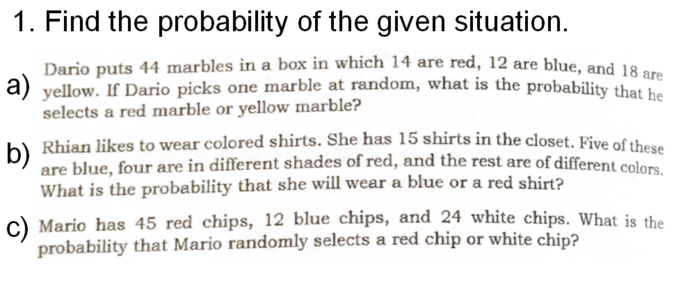 1. Find the probability of the given situation.
Dario puts 44 marbles in a box in which 14 are red, 12 are blue, and 19
a) yellow. If Dario picks one marble at random, what is the probability that be
selects a red marble or yellow marble?
Rhian likes to wear colored shirts. She has 15 shirts in the closet. Five of these
are blue, four are in different shades of red, and the rest are of different colors
What is the probability that she will wear a blue or a red shirt?
b)
c) Mario has 45 red chips, 12 blue chips, and 24 white chips. What is the
probability that Mario randomly selects a red chip or white chip?
