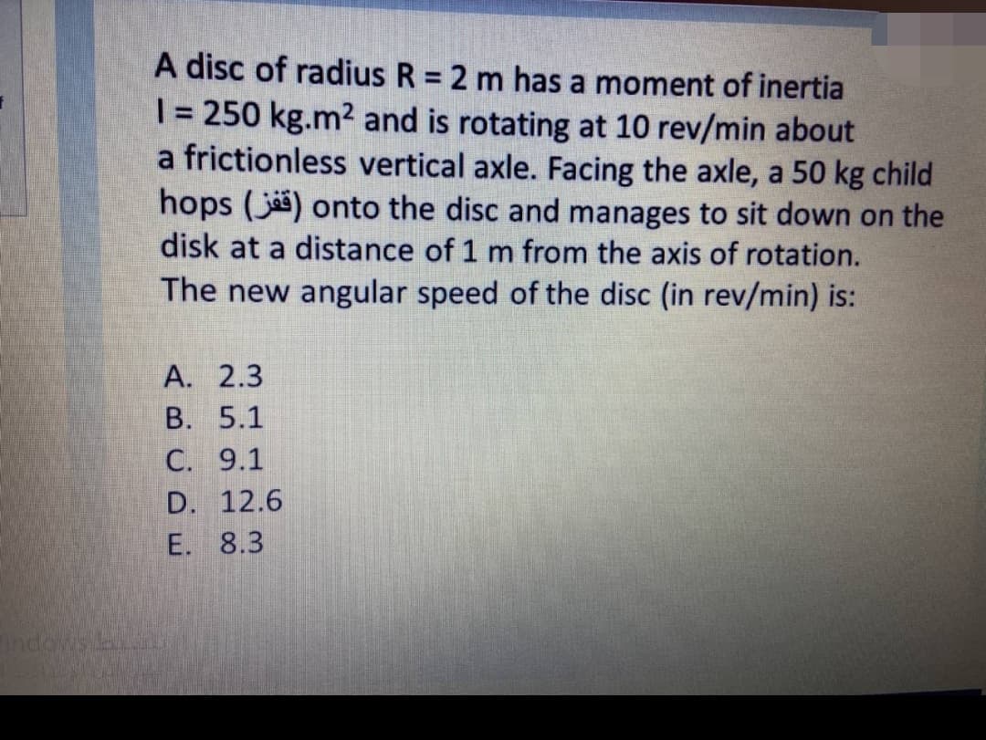 A disc of radius R = 2 m has a moment of inertia
| = 250 kg.m2 and is rotating at 10 rev/min about
a frictionless vertical axle. Facing the axle, a 50 kg child
hops (j) onto the disc and manages to sit down on the
%3D
disk at a distance of 1 m from the axis of rotation.
The new angular speed of the disc (in rev/min) is:
А. 2.3
В. 5.1
C. 9.1
D. 12.6
E. 8.3
indows.
