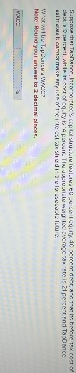 Suppose that TapDance, Incorporated's capital structure features 60 percent equity, 40 percent debt, and that its before-tax cost of
debt is 9 percent, while its cost of equity is 14 percent. The appropriate weighted average tax rate is 21 percent and TapDance
estimates it cannot make any use of the interest tax shield in the foreseeable future.
What will be TapDance's WACC?
Note: Round your answer to 2 decimal places.
WACC
%