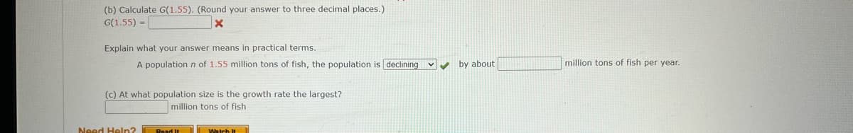 (b) Calculate G(1.55). (Round your answer to three decimal places.)
G(1.55) =
Explain what your answer means in practical terms.
A population n of 1.55 million tons of fish, the population is declining v y by about
million tons of fish per year.
(c) At what population size is the growth rate the largest?
million tons of fish
Need Heln?
