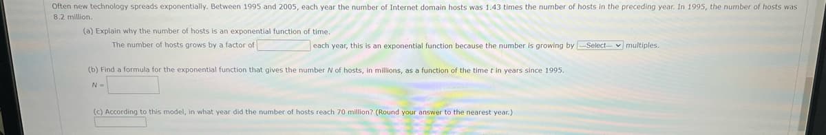 Often new technology spreads exponentially. Between 1995 and 2005, each year the number of Internet domain hosts was 1.43 times the number of hosts in the preceding year. In 1995, the number of hosts was
8.2 million.
(a) Explain why the number of hosts is an exponential function of time.
The number of hosts grows by a factor of
each year, this is an exponential function because the number is growing by -Select– v multiples.
(b) Find a formula for the exponential function that gives the number N of hosts, in millions, as a function of the time t in years since 1995.
N=
(c) According to this model, in what year did the number of hosts reach 70 million? (Round your answer to the nearest year.)
