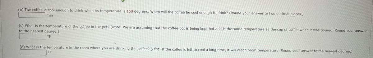 (b) The coffee is cool enough to drink when its temperature is 150 degrees. When will the coffee be cool enough to drink? (Round your answer to two decimal places.)
min
(c) What is the temperature of the coffee in the pot? (Note: We are assuming that the coffee pot is being kept hot and is the same temperature as the cup of coffee when it was poured. Round your answer
to the nearest degree.)
oF
(d) What is the temperature in the room where you are drinking the coffee? (Hint: If the coffee is left to cool a long time, it will reach room temperature. Round your answer to the nearest degree.)
