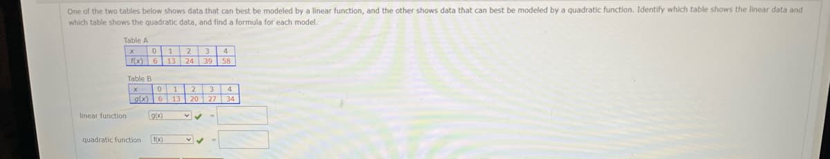 One of the two tables below shows data that can best be modeled by a linear function, and the other shows data that can best be modeled by a quadratic function. Identify which table shows the linear data and
which table shows the quadratic data, and find a formula for each model.
Table A
1
2
3
f(x) 6
13
24
39
Table B
0 1
2 3
g(x) 6 13 20 27 34
linear function
9(x)
quadratic function
1(x)
