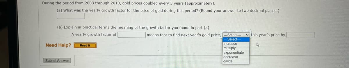 During the period from 2003 through 2010, gold prices doubled every 3 years (approximately).
(a) What was the yearly growth factor for the price of gold during this period? (Round your answer to two decimal places.)
(b) Explain in practical terms the meaning of the growth factor you found in part (a).
A yearly growth factor of
means that to find next year's gold price
-Select--
v this year's price by
Select-
increase
Need Help?
Read It
multiply
exponentiate
decrease
divide
Submit Answer
