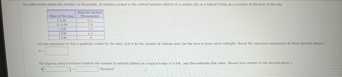 The table below shows the number, in thousands, of vehicles parked in the central business district of a certain city on a typical Friday as a function of the hour of the day.
Vehicles parked
(thousands)
Hour of the day
9 A.M.
11 A.M.
1 P.M.
3 P.M.
5 P.M.
6.3
7.4
7.5
6.5
4
(a) Use regression to find a quadratic model for the data. (Let V be the number of vehicles and t be the time in hours since midnight. Round the regression parameters to three decimal places.)
V =
(b) Express using functional notation the number of vehicles parked on a typical Friday at 4 P.M., and then estimate that value. (Round your answer to two decimal places.)
thousand

