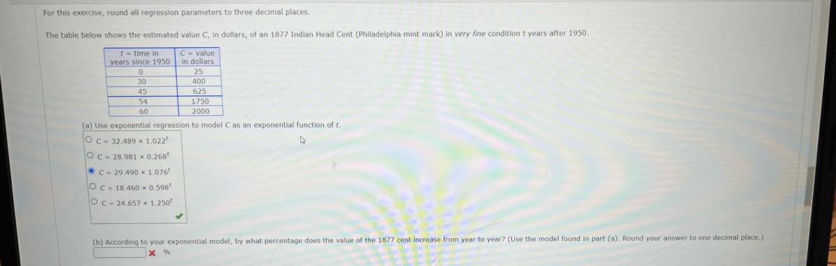 For this exercise, round all regression parameters to three decimal places.
The table below shows the estimated value C, in dollars, of an 1877 Indian Head Cent (Philadelphia mint mark) in very fine condition t years after 1950.
C- value
t = time in
years since 1950 in dollars
25
30
400
45
625
54
1750
60
2000
(a) Use exponential regression to model Cas an exponential function of t.
OC- 32.489 x 1.022
Oc = 28.981 x 0.268t
OC - 29.490 x 1.076
Oc = 18.460 x 0.598
Oc = 24.657 x 1.250
(b) According to your exponential model, by what percentage does the value of the 1877 cent increase from year to year? (Use the model found in part (a). Round your answer to one decimal place.)
