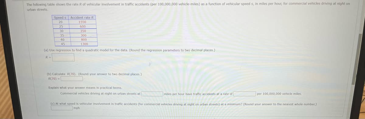 The following table shows the rate R of vehicular involvement in traffic accidents (per 100,000,000 vehicle-miles) as a function of vehicular speed s, in miles per hour, for commercial vehicles driving at night on
urban streets.
Speed s Accident rate R
20
1550
25
30
600
350
35
300
40
800
45
1300
(a) Use regression to find a quadratic model for the data. (Round the regression parameters to two decimal places.)
R =
(b) Calculate R(70). (Round your answer to two decimal places.)
R(70) -
Explain what your answer means in practical terms.
Commercial vehicles driving at night on urban streets at
miles per hour have traffic accidents at a rate of
per 100,000,000 vehicle miles.
(c) At what speed is vehicular involvement in traffic accidents
commercial vehicles driving at night on urban streets) at a minimum? (Round your answer to the nearest whole number.)
mph
