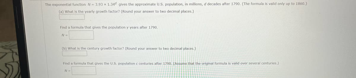 The exponential function N = 3.93 x 1.34d gives the approximate U.S. population, in millions, d decades after 1790. (The formula is valid only up to 1860.)
(a) What is the yearly growth factor? (Round your answer to two decimal places.)
Find a formula that gives the population y years after 1790.
N =
(b) What is the century growth factor? (Round your answer to two decimal places.)
Find a formula that gives the U.S. population c centuries after 1790. (Assume that the original formula is valid over several centuries.)
N =
