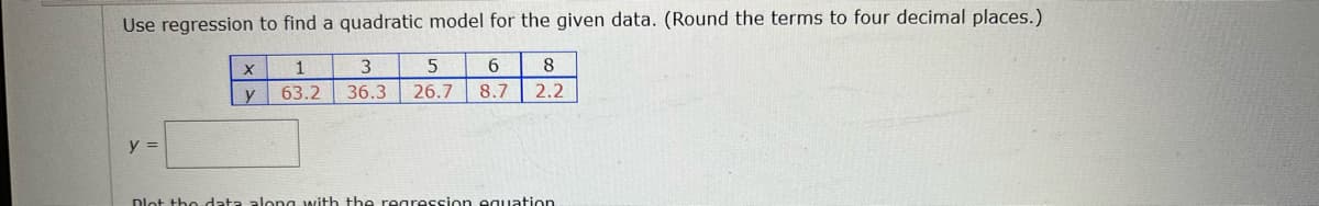 Use regression to find a quadratic model for the given data. (Round the terms to four decimal places.)
1
3
6.
8.
y
63.2
36.3
26.7 8.7
2.2
y =
Dlot tho data alona with the regression equation
