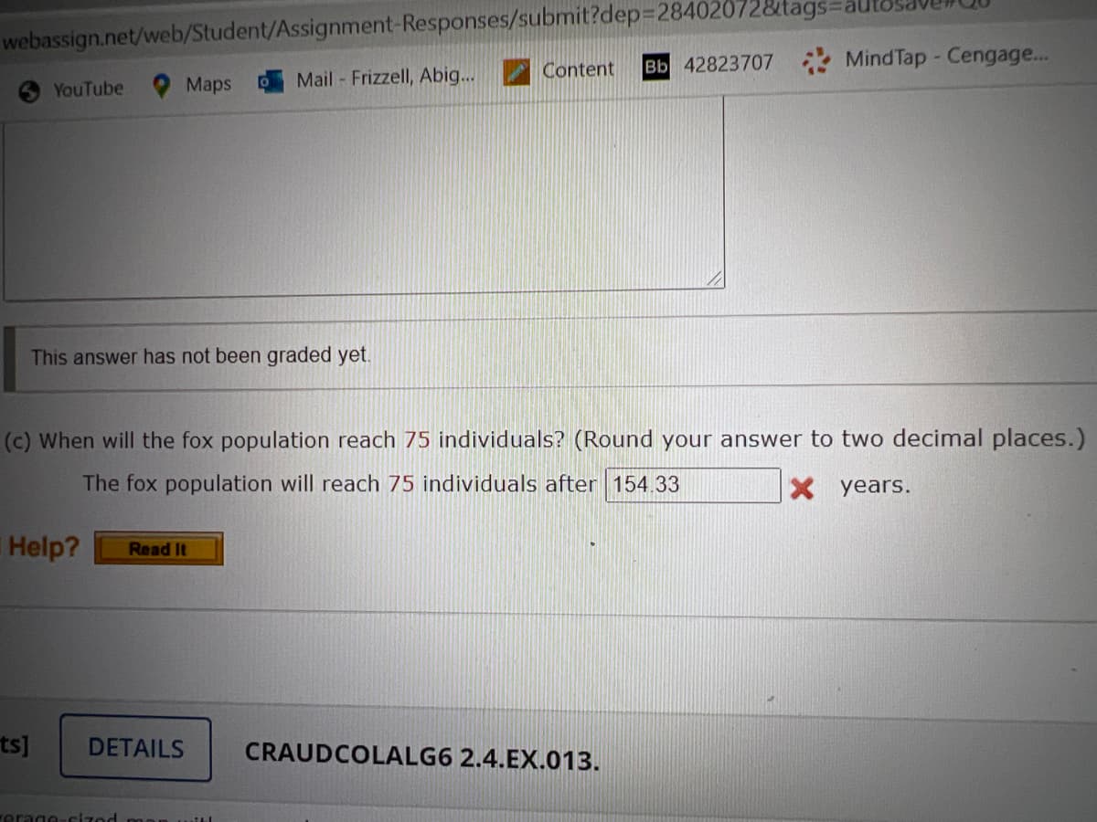 webassign.net/web/Student/Assignment-Responses/submit?dep328402072&tags:
Content
Bb 42823707 Mind Tap - Cengage...
Maps
Mail - Frizzell, Abig...
YouTube
This answer has not been graded yet.
(c) When will the fox population reach 75 individuals? (Round your answer to two decimal places.)
The fox population will reach 75 individuals after 154.33
X years.
Help?
Read It
ts]
DETAILS
CRAUDCOLALG6 2.4.EX.013.
erage-sized
