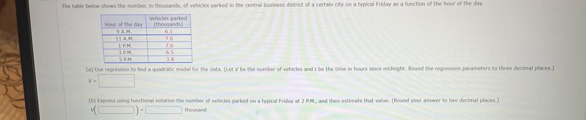 The table below shows the number, in thousands, of vehicles parked in the central business district of a certain city on a typical Friday as a function of the hour of the day
Vehicles parked
(thousands)
6.1
Hour of the day
9 A.M.
11 A.M
7.6
1 P.M.
3 Р.М.
5 P.M.
7.6
6.5
3.8
(a) Use regression to find a quadratic model for the data. (Let V be the number of vehicles and t be the time
hours since midnight. Round the regression parameters to three decimal places.)
V=
(b) Express using functional notation the number of vehicles parked on a typical Friday at 2 P.M., and then estimate that value. (Round your answer to two decimal places.)
thousand
