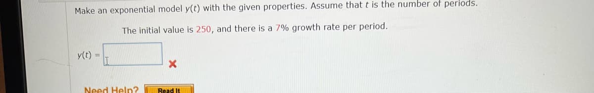 Make an exponential model y(t) with the given properties. Assume that t is the number of periods.
The initial value is 250, and there is a 7% growth rate per period.
y(t) =
Need Help?
Read It
