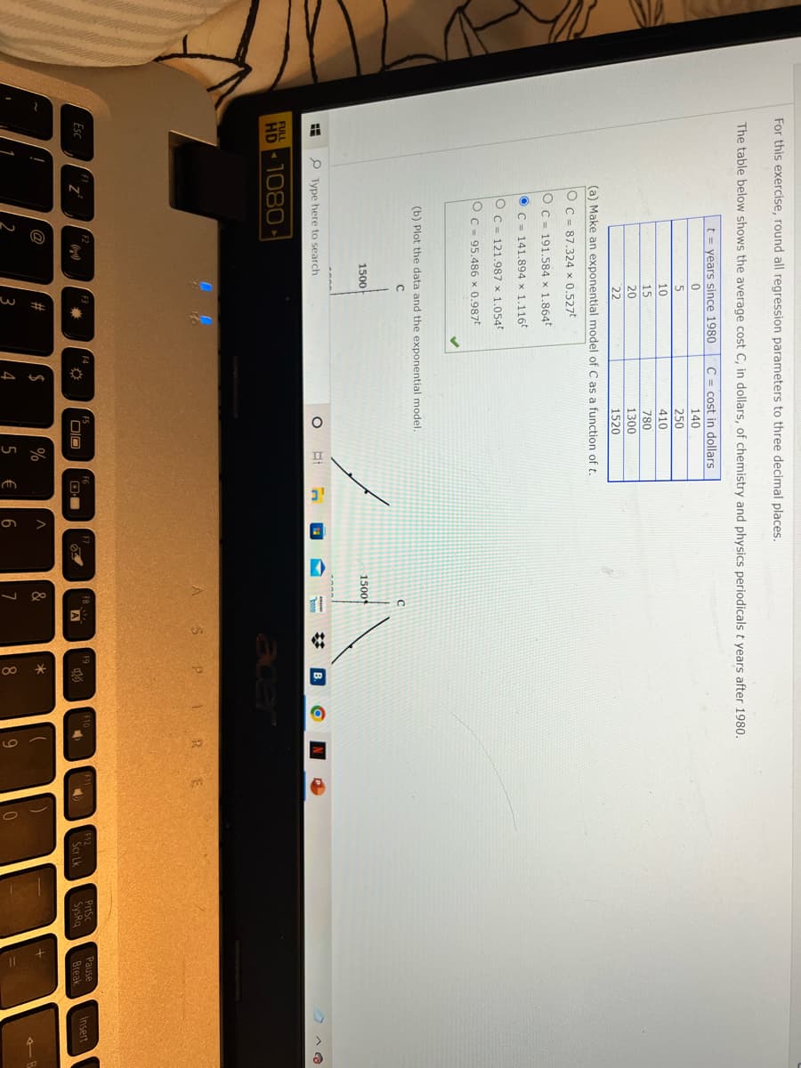 For this exercise, round all regression parameters to three decimal places.
The table below shows the average cost C, in dollars, of chemistry and physics periodicals t years after 1980.
t = years since 1980
C = cost in dollars
140
5
250
10
410
15
780
20
1300
22
1520
(a) Make an exponential model of C as a function oft.
OC = 87,324 x 0.527t
Oc = 191.584 x 1.864t
O C = 141.894 x 1.116
O c = 121.987 x 1.054
O c = 95.486 x 0.987t
(b) Plot the data and the exponential model.
1500
1500
P Type here to search
FULL
HD 1080
acer
S PI RE
PrtSc
SysRq
F8
Pause
Esc
章
Insert
A
Scr Lk
Break
@
$
%
&
2
3
€
6.
7
8.

