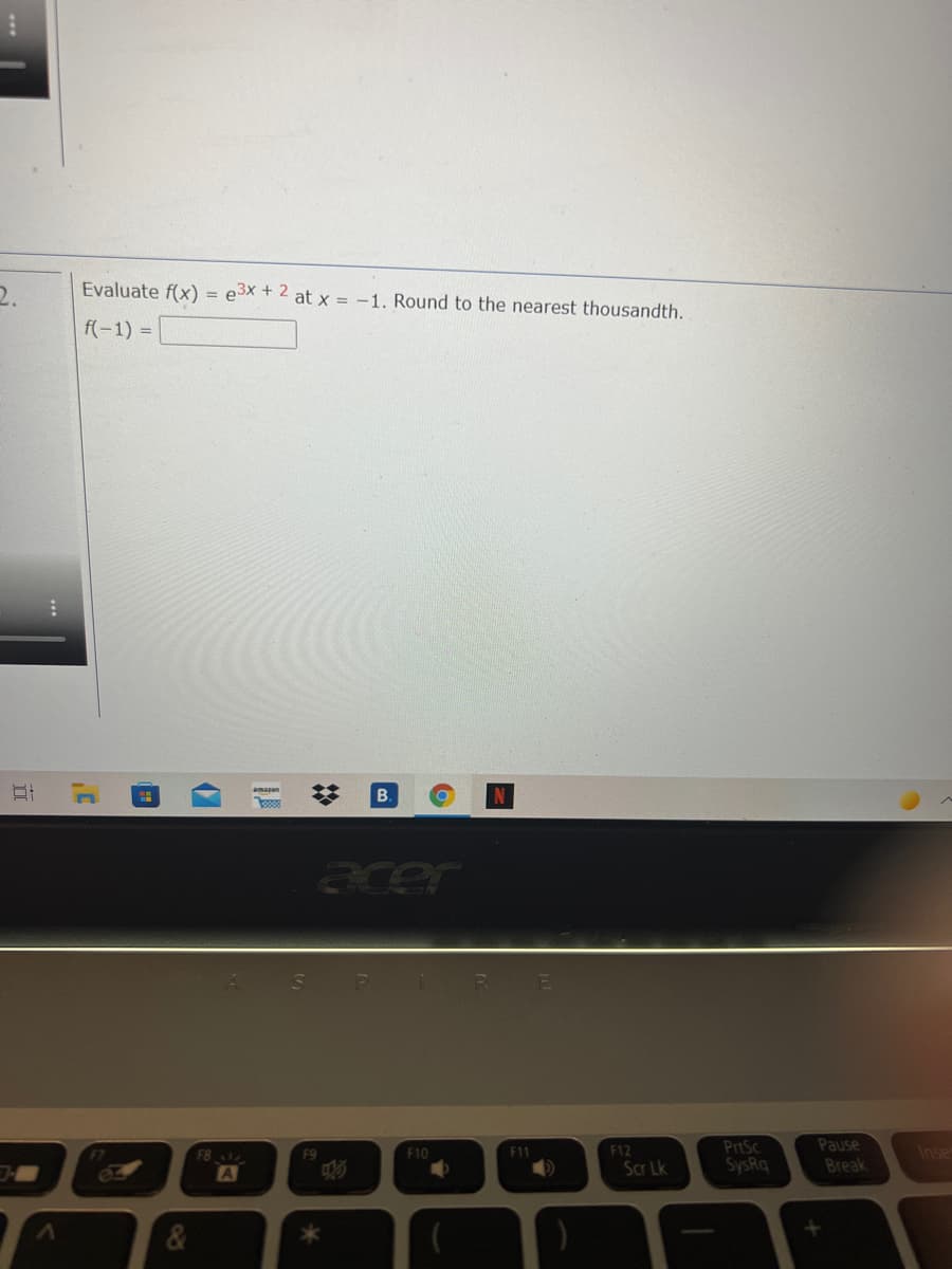 2.
Evaluate f(x) = e3x + 2 at x = -1. Round to the nearest thousandth.
f(-1) =
amazon
B.
acer
PrtSc
SysRq
Pause
Break
Inse
F8
F9
F10
F11
F12
02
A
Scr Lk
*
%2:
