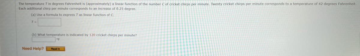 The temperature T in degrees Fahrenheit is (approximately) a linear function of the number C of cricket chirps per minute. Twenty cricket chirps per minute corresponds to a temperature of 42 degrees Fahrenheit.
Each additional chirp per minute corresponds to an increase of 0.25 degree.
(a) Use a formula to express T as linear function of C.
T =
(b) What temperature
indicated by 120 cricket chirps per minute?
oF
Need Help?
Read It
