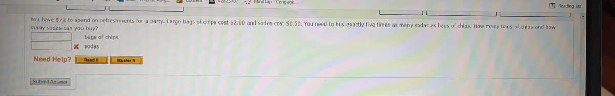 * Mind lap - Cengage..
E Reading list
You have $72 to spend on refreshments for a party. Large bags of chips cost $2.00 and sodas cost $0.50. You need to buy exactly five times as many sodas as bags of chips. How many bags of chips and how
many sodas can you buy?
bags of chips
X sodas
Need Help?
Read It
Master It
Submit Answer
