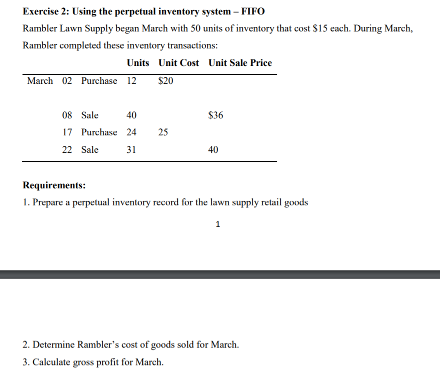 Exercise 2: Using the perpetual inventory system – FIFO
Rambler Lawn Supply began March with 50 units of inventory that cost $15 each. During March,
Rambler completed these inventory transactions:
Units Unit Cost Unit Sale Price
March 02 Purchase 12
$20
08 Sale
40
$36
17 Purchase 24
25
22 Sale
31
40
Requirements:
1. Prepare a perpetual inventory record for the lawn supply retail goods
1
2. Determine Rambler's cost of goods sold for March.
3. Calculate gross profit for March.
