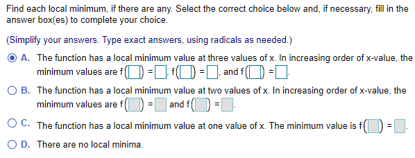 Find each local minimum, if there are any. Select the correct choice below and, if necessary, fill in the
answer box(es) to complete your choice.
(Simplify your answers. Type exact answers, using radicals as needed.)
O A. The function has a local minimum value at three values of x. In increasing order of x-value, the
minimum values are f (O-L0-] and f(O =D
O B. The function has a local minimum value at two values of x. In increasing order of x-value, the
minimum values are f(O = and f(D =|
O C. The function has a local minimum value at one value of x. The minimum value is f(
O D. There are no local minima.
