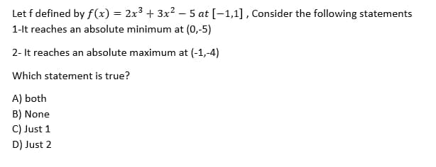 Let f defined by f(x) = 2x³ + 3x² − 5 at [-1,1], Consider the following statements
1-It reaches an absolute minimum at (0,-5)
2- It reaches an absolute maximum at (-1,-4)
Which statement is true?
A) both
B) None
C) Just 1
D) Just 2