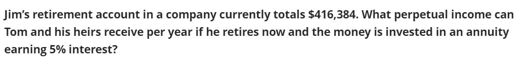 Jim's retirement account in a company currently totals $416,384. What perpetual income can
Tom and his heirs receive per year if he retires now and the money is invested in an annuity
earning 5% interest?
