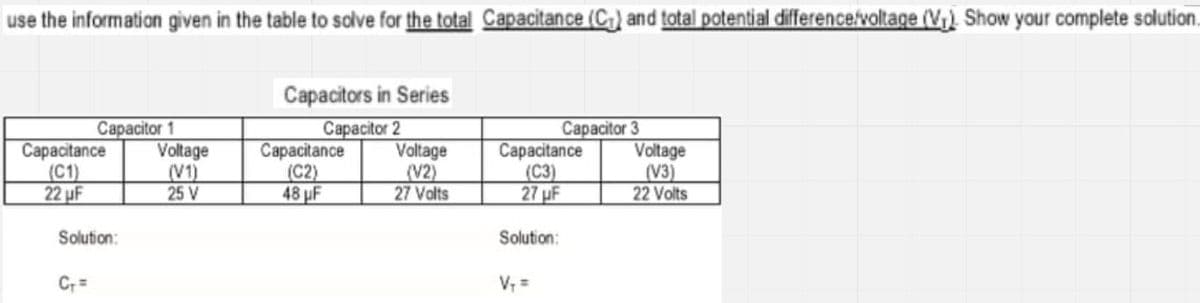 use the information given in the table to salve for the total Capacitance (C) and total potential difference/voltage (V) Show your complete solution.
Capacitors in Series
Capacitor 1
Voltage
(V1)
25 V
Capacitance
(C2)
48 µF
Capacitor 2
Voltage
(V2)
27 Volts
Сарacitor 3
Voltage
(V3)
22 Volts
Capacitance
Сарactance
(C1)
22 uF
(C3)
27 µF
Solution:
Solution:
V, =
