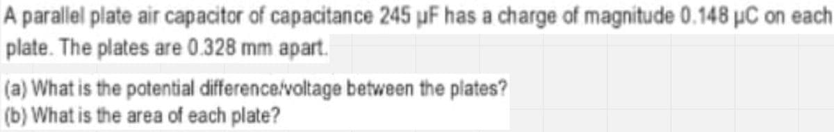 A parallel plate air capacitor of capacitance 245 µF has a charge of magnitude 0.148 µC on each
plate. The plates are 0.328 mm apart.
(a) What is the potential difference/voltage between the plates?
(b) What is the area of each plate?
