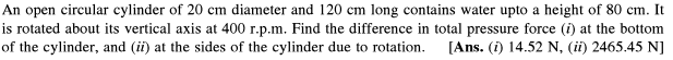 An open circular cylinder of 20 cm diameter and 120 cm long contains water upto a height of 80 cm. It
is rotated about its vertical axis at 400 r.p.m. Find the difference in total pressure force (i) at the bottom
of the cylinder, and (ii) at the sides of the cylinder due to rotation.
[Ans. (i) 14.52 N, (ii) 2465.45 N]
