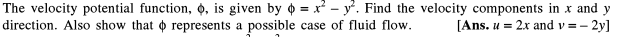 The velocity potential function, 0, is given by o = x² - y. Find the velocity components in x and
2y]
[Ans. u = 2x and v =-
y
direction. Also show that o represents a possible case of fluid flow.
