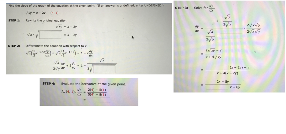 Find the slope of the graph of the equation at the given point. (If an answer is undefined, enter UNDEFINED.)
dy
Solve for -
dx
STEP 3:
Vxy = x – 2y, (4, 1)
STEP 1:
Rewrite the original equation.
1 -
V xy = x – 2y
dy
dx
= x - 2y
+
1.x^
STEP 2:
Differentiate the equation with respect t x.
2 xy – y
1-2dy
x + 4/ xy
dy
+ 2dy
= 1-
2Vy dx
(x – 2y) – y
x + 4(x – 2y)
2x - 5y
STEP 4:
Evaluate the derivative at the given point.
x - 8y
dy
At (4, 1), -
dx
2(4) – 5(1)
5(4) – 8(1)
%3D
