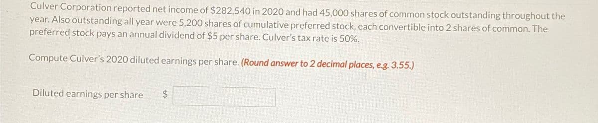 Culver Corporation reported net income of $282,540 in 2020 and had 45,000 shares of common stock outstanding throughout the
year. Also outstanding all year were 5,200 shares of cumulative preferred stock, each convertible into 2 shares of common. The
preferred stock pays an annual dividend of $5 per share. Culver's tax rate is 50%.
Compute Culver's 2020 diluted earnings per share. (Round answer to 2 decimal places, e.g. 3.55.)
Diluted earnings per share
$