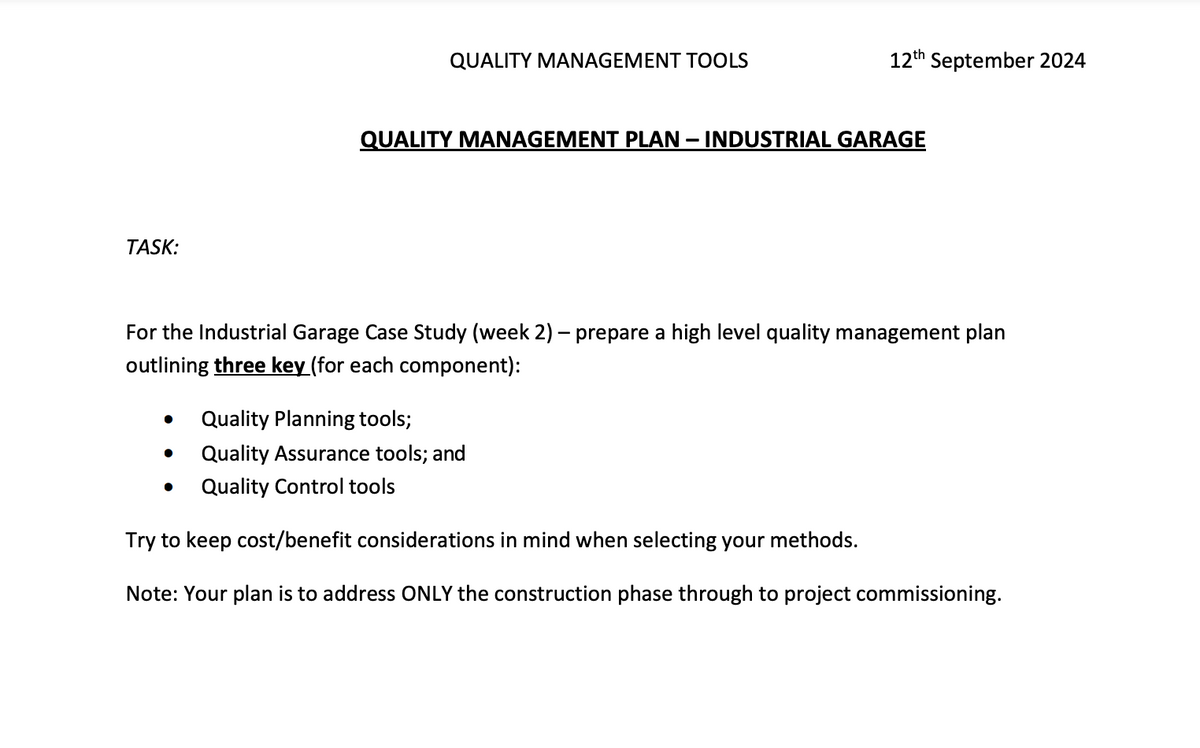 TASK:
QUALITY MANAGEMENT TOOLS
12th September 2024
QUALITY MANAGEMENT PLAN - INDUSTRIAL GARAGE
For the Industrial Garage Case Study (week 2) - prepare a high level quality management plan
outlining three key (for each component):
•
Quality Planning tools;
•
Quality Assurance tools; and
•
Quality Control tools
Try to keep cost/benefit considerations in mind when selecting your methods.
Note: Your plan is to address ONLY the construction phase through to project commissioning.