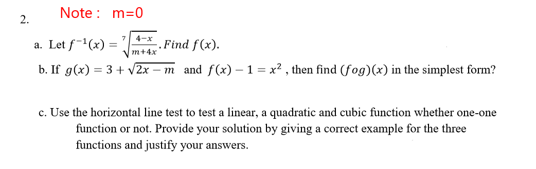 Note : m=0
2.
7
4-x
a. Let f-1(x) =
.Find f(x).
т+4x
b. If g(x) = 3 + v2x – m and f(x) – 1 = x2 , then find (fog)(x) in the simplest form?
c. Use the horizontal line test to test a linear, a quadratic and cubic function whether one-one
function or not. Provide your solution by giving a correct example for the three
functions and justify your answers.
