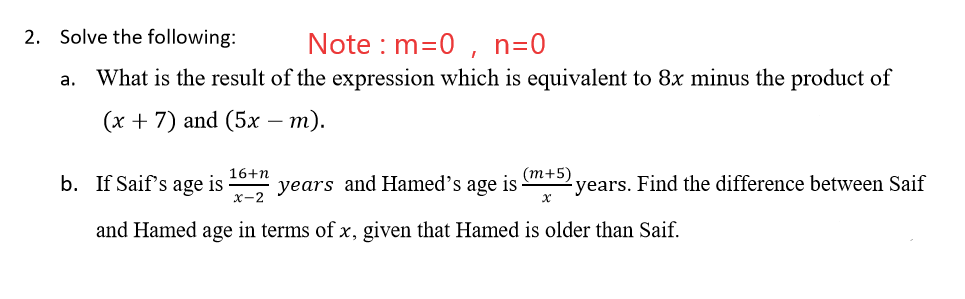 2. Solve the following:
Note : m=0 , n=0
a. What is the result of the expression which is equivalent to 8x minus the product of
(х + 7) and (5x — т).
(т+5)
years. Find the difference between Saif
16+n
b. If Saif's age is
years and Hamed's age is
x-2
and Hamed age in terms of x, given that Hamed is older than Saif.
