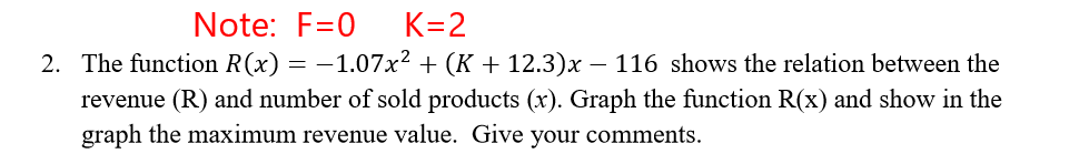 Note: F=0
K=2
2. The function R(x) = -1.07x2 + (K + 12.3)x – 116 shows the relation between the
revenue (R) and number of sold products (x). Graph the function R(x) and show in the
graph the maximum revenue value. Give your comments.
